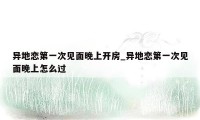 异地恋第一次见面晚上开房_异地恋第一次见面晚上怎么过