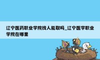 辽宁医药职业学院找人能取吗_辽宁医学职业学院在哪里