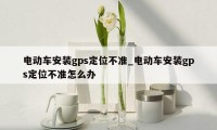 电动车安装gps定位不准_电动车安装gps定位不准怎么办