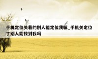 手机定位关着的别人能定位我嘛_手机关定位了别人能找到我吗