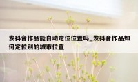 发抖音作品能自动定位位置吗_发抖音作品如何定位别的城市位置
