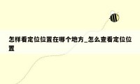 怎样看定位位置在哪个地方_怎么查看定位位置