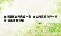 女孩跟你去开房穿一套_女生同意跟你开一间房,但是穿着衣服