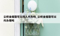 公积金提取可以找人代办吗_公积金提取可以代办理吗