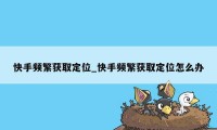 快手频繁获取定位_快手频繁获取定位怎么办
