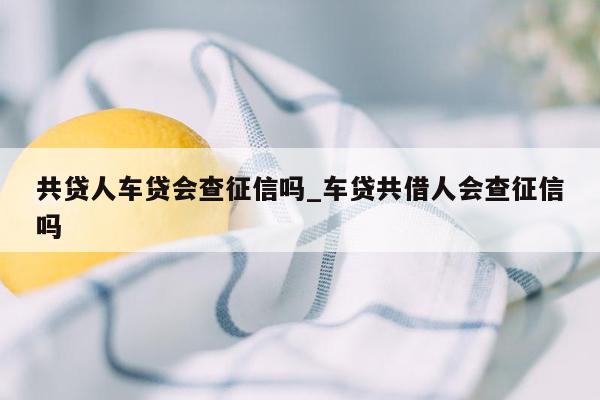 共贷人车贷会查征信吗_车贷共借人会查征信吗