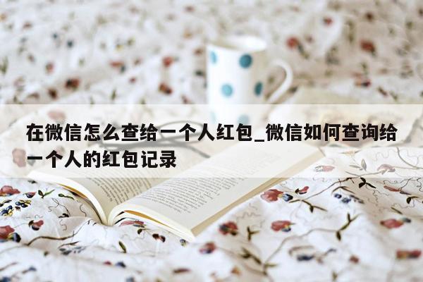 在微信怎么查给一个人红包_微信如何查询给一个人的红包记录
