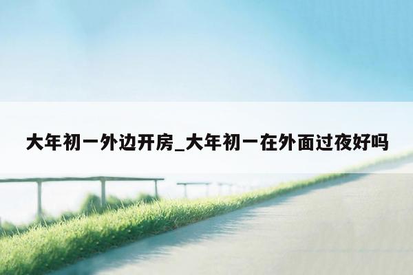 大年初一外边开房_大年初一在外面过夜好吗