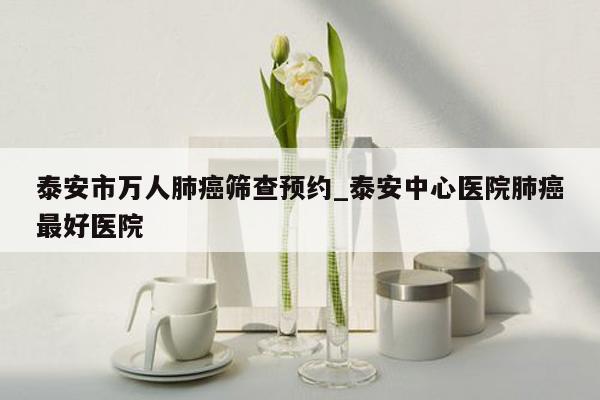 泰安市万人肺癌筛查预约_泰安中心医院肺癌最好医院